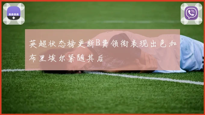 英超状态榜更新B费领衔表现出色加布里埃尔紧随其后