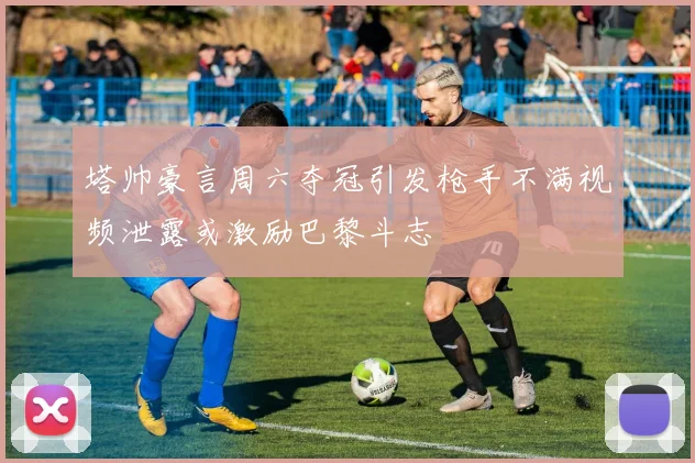 塔帅豪言周六夺冠引发枪手不满视频泄露或激励巴黎斗志