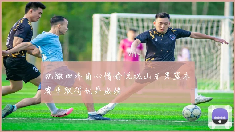凯撒回济南心情愉悦祝山东男篮本赛季取得优异成绩