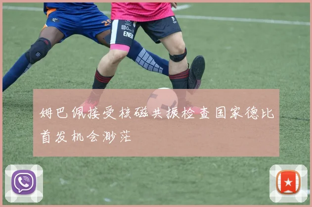 姆巴佩接受核磁共振检查国家德比首发机会渺茫