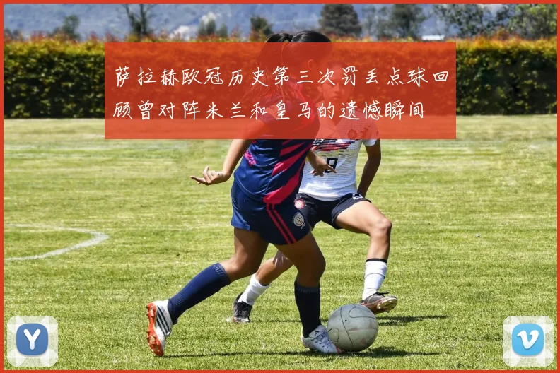 萨拉赫欧冠历史第三次罚丢点球回顾曾对阵米兰和皇马的遗憾瞬间
