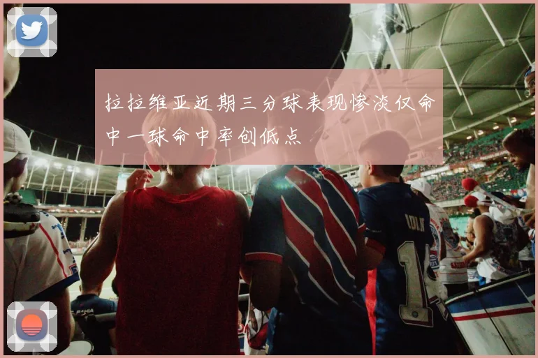 拉拉维亚近期三分球表现惨淡仅命中一球命中率创低点