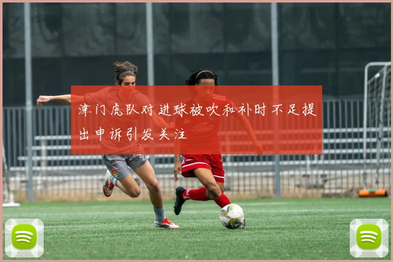 津门虎队对进球被吹和补时不足提出申诉引发关注