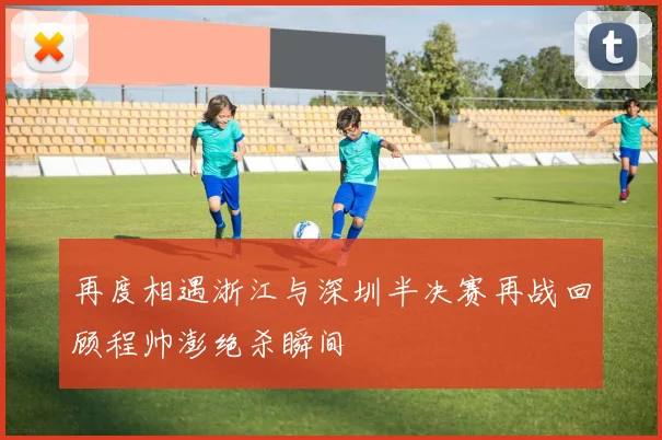 再度相遇浙江与深圳半决赛再战回顾程帅澎绝杀瞬间