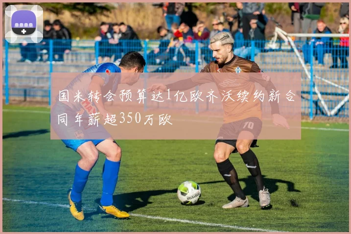 国米转会预算达1亿欧齐沃续约新合同年薪超350万欧