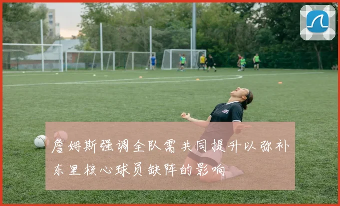 詹姆斯强调全队需共同提升以弥补东里核心球员缺阵的影响