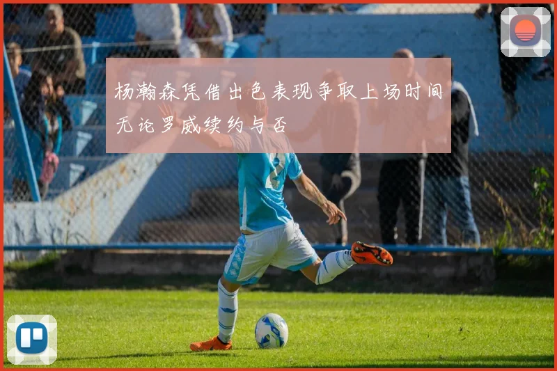 杨瀚森凭借出色表现争取上场时间无论罗威续约与否