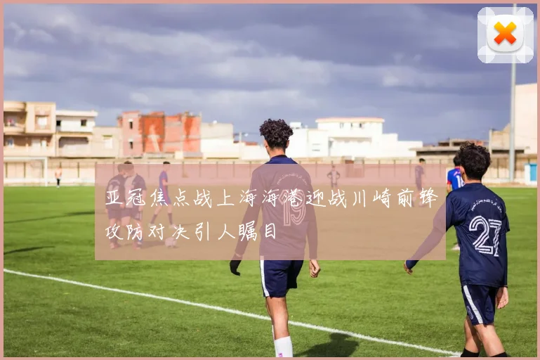 亚冠焦点战上海海港迎战川崎前锋攻防对决引人瞩目