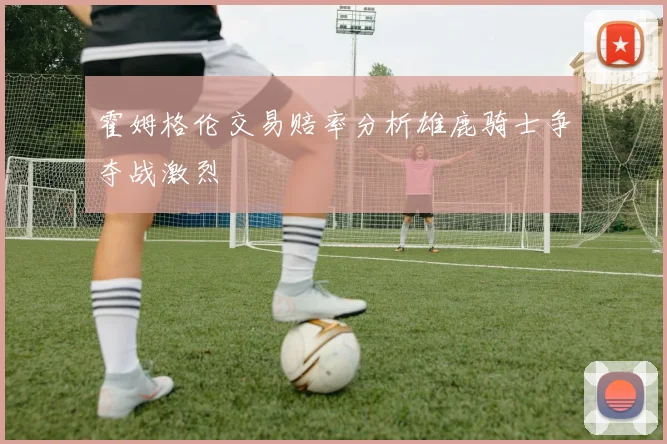 霍姆格伦交易赔率分析雄鹿骑士争夺战激烈