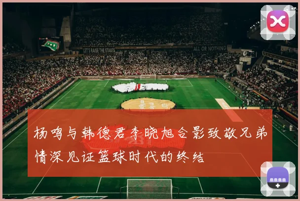 杨鸣与韩德君李晓旭合影致敬兄弟情深见证篮球时代的终结