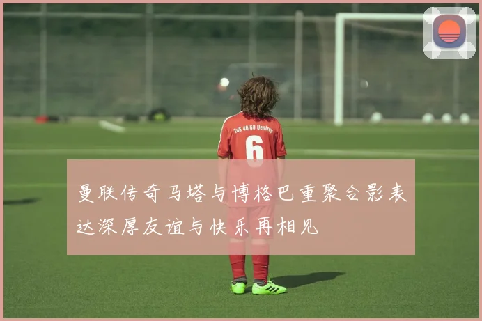 曼联传奇马塔与博格巴重聚合影表达深厚友谊与快乐再相见