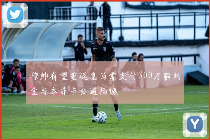 穆帅有望重返皇马需支付300万解约金与本菲卡分道扬镳