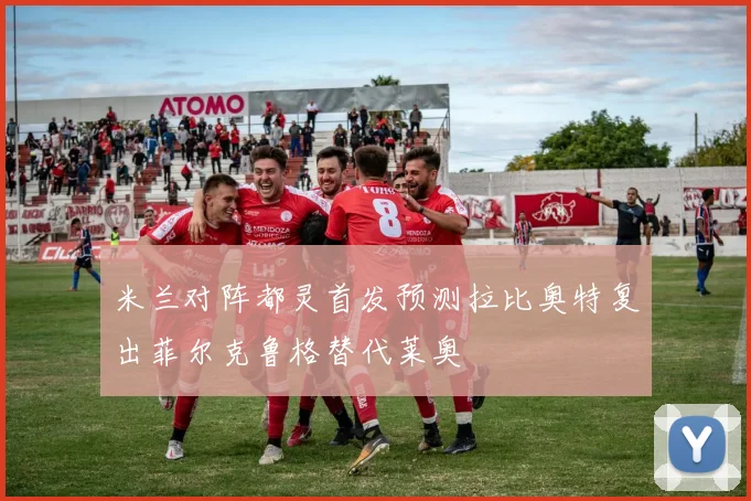米兰对阵都灵首发预测拉比奥特复出菲尔克鲁格替代莱奥
