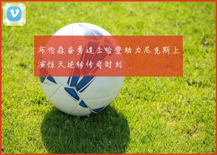 布伦森奋勇追击哈登助力尼克斯上演惊天逆转传奇时刻