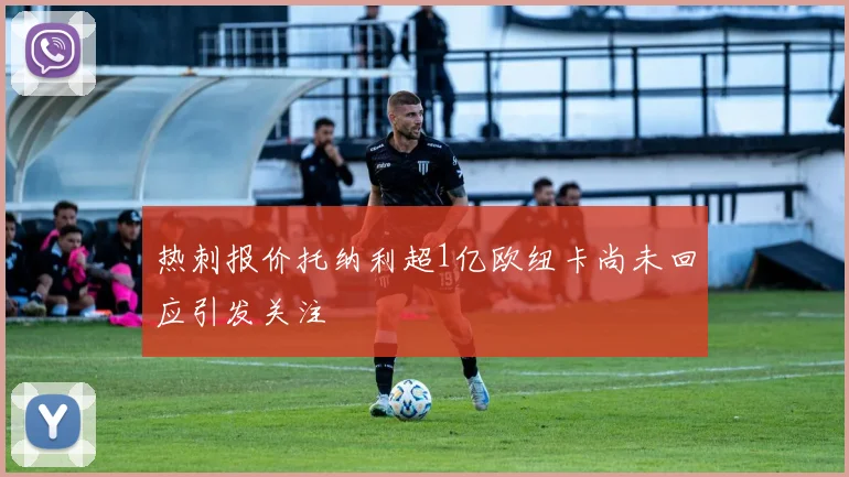 热刺报价托纳利超1亿欧纽卡尚未回应引发关注