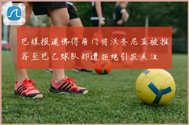 巴媒报道佛得角门将沃齐尼亚被推荐至巴乙球队却遭拒绝引发关注