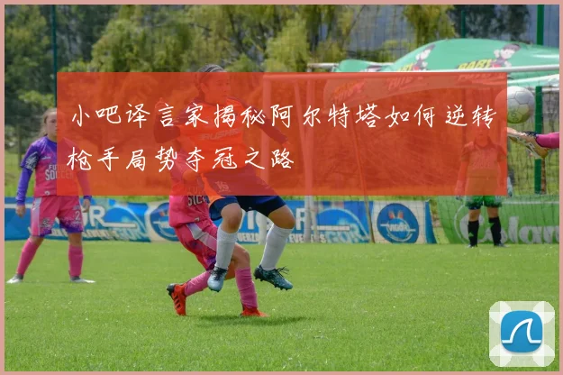 小吧译言家揭秘阿尔特塔如何逆转枪手局势夺冠之路