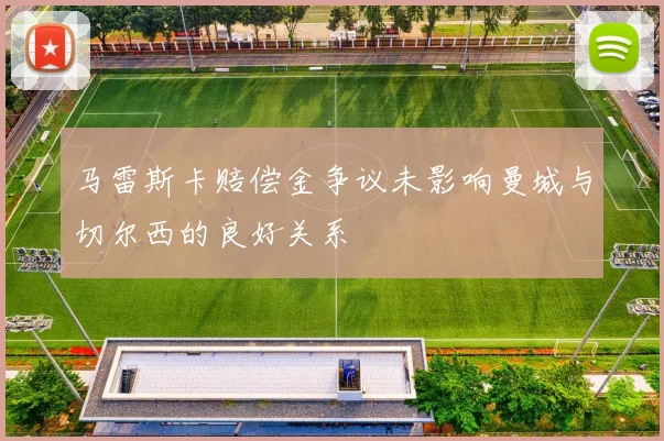 马雷斯卡赔偿金争议未影响曼城与切尔西的良好关系