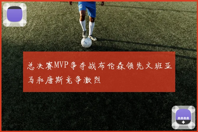 总决赛MVP争夺战布伦森领先文班亚马和唐斯竞争激烈